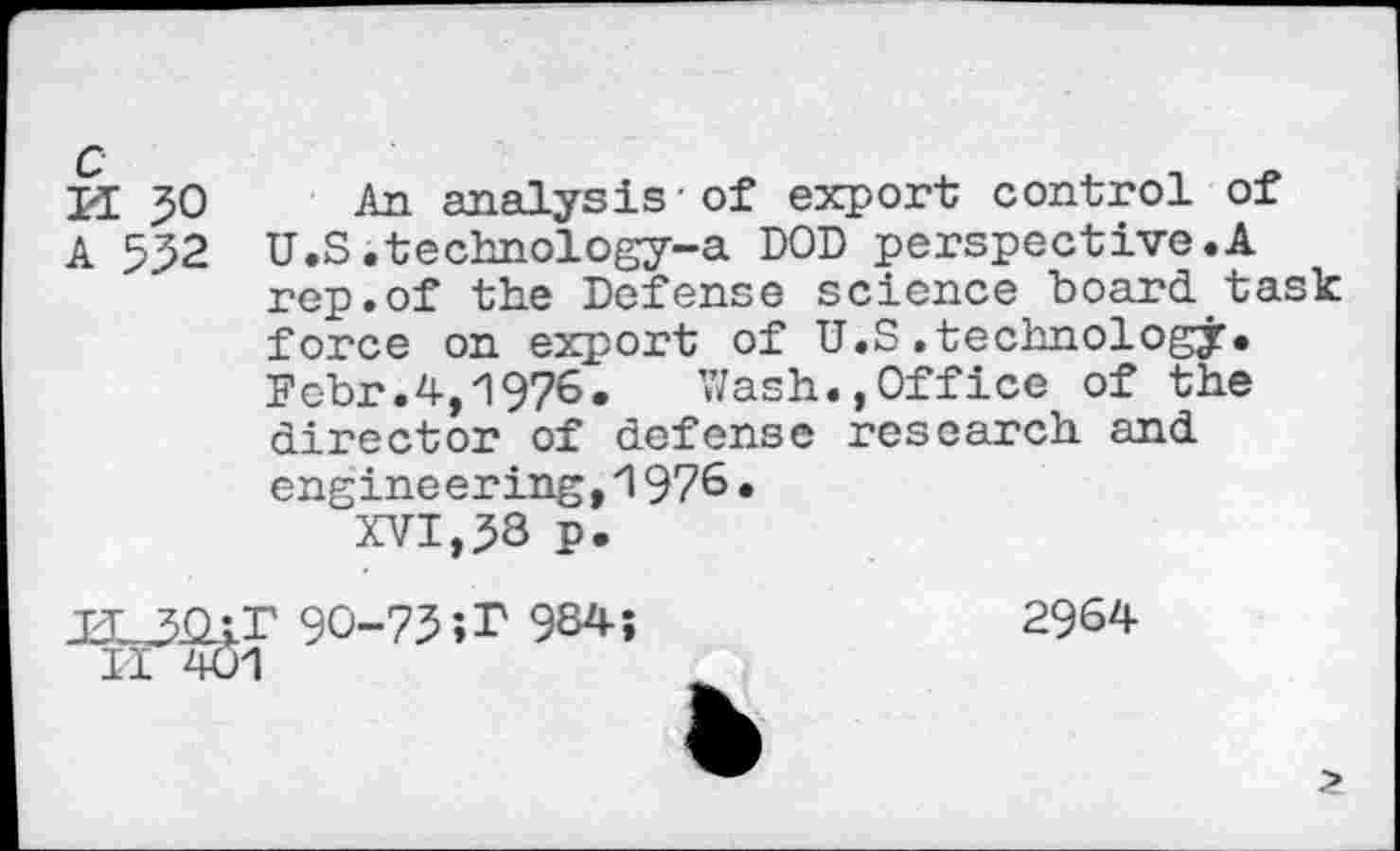 ﻿3>0 An analysis-of export control of 532 U.S .technology-a DOD perspective.A rep.of the Defense science board task force on export of U.S.technology. Febr.4,1976. Wash.,Office of the director of defense research and engineering,i 976• XVI,58 p.
90-73’,r 984;
r401
2964